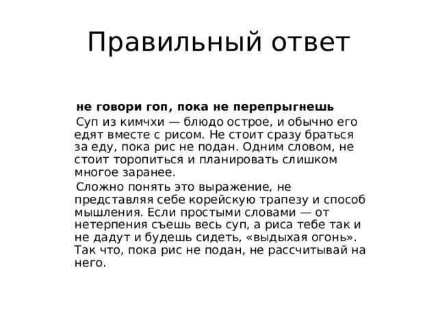 Правильный ответ  не говори гоп, пока не перепрыгнешь   Суп из кимчхи — блюдо острое, и обычно его едят вместе с рисом. Не стоит сразу браться за еду, пока рис не подан. Одним словом, не стоит торопиться и планировать слишком многое заранее.  Сложно понять это выражение, не представляя себе корейскую трапезу и способ мышления. Если простыми словами — от нетерпения съешь весь суп, а риса тебе так и не дадут и будешь сидеть, «выдыхая огонь». Так что, пока рис не подан, не рассчитывай на него. 