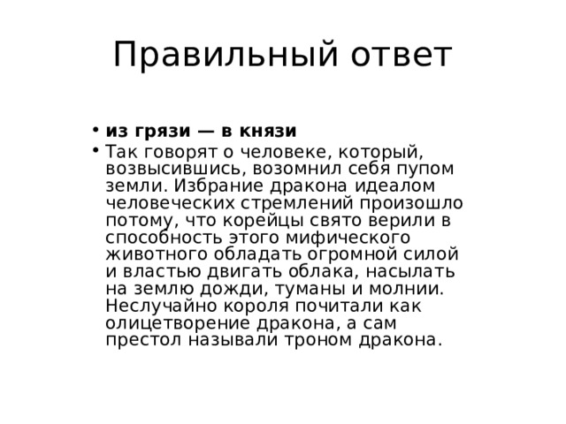 Правильный ответ из грязи — в князи Так говорят о человеке, который, возвысившись, возомнил себя пупом земли. Избрание дракона идеалом человеческих стремлений произошло потому, что корейцы свято верили в способность этого мифического животного обладать огромной силой и властью двигать облака, насылать на землю дожди, туманы и молнии. Неслучайно короля почитали как олицетворение дракона, а сам престол называли троном дракона. 