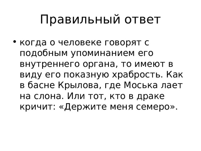 Правильный ответ когда о человеке говорят с подобным упоминанием его внутреннего органа, то имеют в виду его показную храбрость. Как в басне Крылова, где Моська лает на слона. Или тот, кто в драке кричит: «Держите меня семеро». 