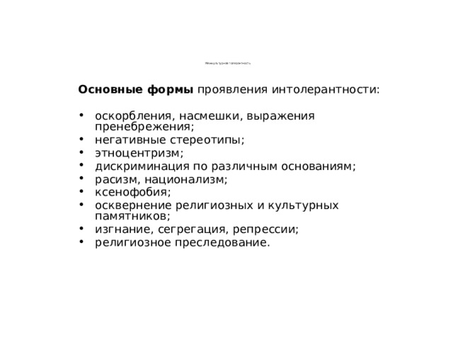 Межкультурная толерантность  Основные формы проявления интолерантности: оскорбления, насмешки, выражения пренебрежения; негативные стереотипы; этноцентризм; дискриминация по различным основаниям; расизм, национализм; ксенофобия; осквернение религиозных и культурных памятников; изгнание, сегрегация, репрессии; религиозное преследование. 