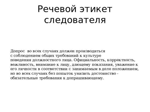 Речевой этикет следователя Допрос  во всех случаях должен производиться  с соблюдением общих требований к культуре поведения должностного лица. Официальность, корректность, вежливость, внимание к лицу, дающему показания, уважение к его личности в соответствии с занимаемым в деле положением, но во всех случаях без попыток унизить достоинство - обязательные требования к допрашивающему.     