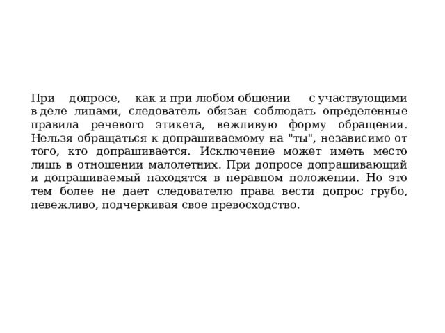 При допросе, как и при любом общении  с участвующими в деле лицами, следователь обязан соблюдать определенные правила речевого этикета, вежливую форму обращения. Нельзя обращаться к допрашиваемому на 