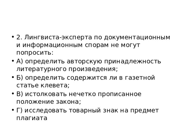 2. Лингвиста-эксперта по документационным и информационным спорам не могут попросить: А) определить авторскую принадлежность литературного произведения; Б) определить содержится ли в газетной статье клевета; В) истолковать нечетко прописанное положение закона; Г) исследовать товарный знак на предмет плагиата 