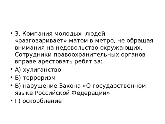 3. Компания молодых людей «разговаривает» матом в метро, не обращая внимания на недовольство окружающих. Сотрудники правоохранительных органов вправе арестовать ребят за: А) хулиганство Б) терроризм В) нарушение Закона «О государственном языке Российской Федерации» Г) оскорбление 