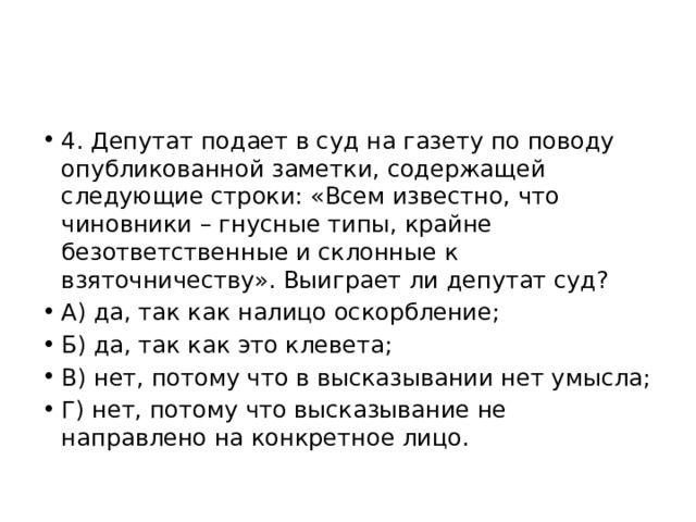 4. Депутат подает в суд на газету по поводу опубликованной заметки, содержащей следующие строки: «Всем известно, что чиновники – гнусные типы, крайне безответственные и склонные к взяточничеству». Выиграет ли депутат суд? А) да, так как налицо оскорбление; Б) да, так как это клевета; В) нет, потому что в высказывании нет умысла; Г) нет, потому что высказывание не направлено на конкретное лицо. 