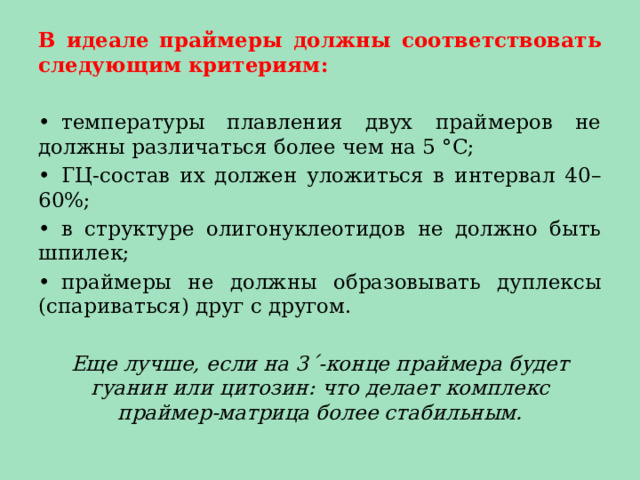 В идеале праймеры должны соответствовать следующим критериям: •  температуры плавления двух праймеров не должны различаться более чем на 5 °С; •  ГЦ-состав их должен уложиться в интервал 40–60%; •  в структуре олигонуклеотидов не должно быть шпилек; •  праймеры не должны образовывать дуплексы (спариваться) друг с другом. Еще лучше, если на 3ˊ-конце праймера будет гуанин или цитозин: что делает комплекс праймер-матрица более стабильным. 