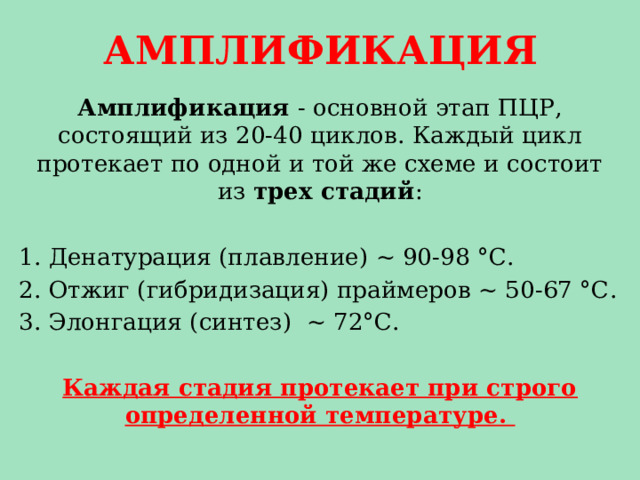 АМПЛИФИКАЦИЯ Амплификация - основной этап ПЦР, состоящий из 20-40 циклов. Каждый цикл протекает по одной и той же схеме и состоит из трех стадий : Денатурация (плавление) ~ 90-98 °С. Отжиг (гибридизация) праймеров ~ 50-67 °С. Элонгация (синтез) ~ 72°С. Каждая стадия протекает при строго определенной температуре. 