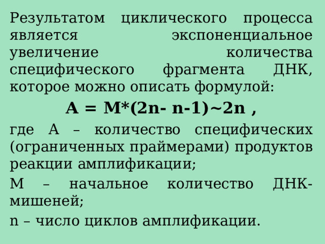 Результатом циклического процесса является экспоненциальное увеличение количества специфического фрагмента ДНК, которое можно описать формулой: А = М*(2n- n-1)~2n , где А – количество специфических (ограниченных праймерами) продуктов реакции амплификации; М – начальное количество ДНК-мишеней; n – число циклов амплификации. 