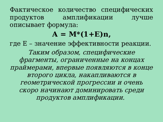 Фактическое количество специфических продуктов амплификации лучше описывает формула: А = М*(1+Е)n, где Е – значение эффективности реакции. Таким образом, специфические фрагменты, ограниченные на концах праймерами, впервые появляются в конце второго цикла, накапливаются в геометрической прогрессии и очень скоро начинают доминировать среди продуктов амплификации. 