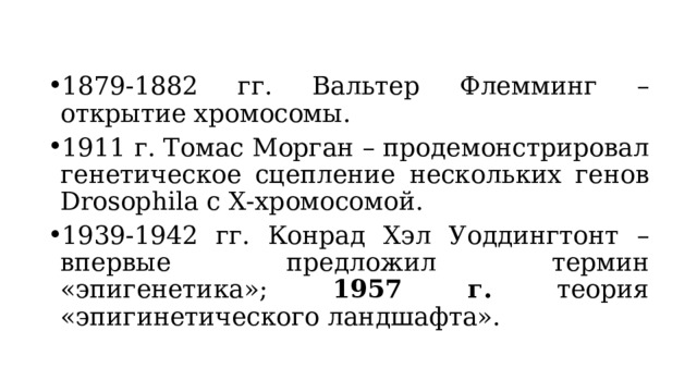 1879-1882 гг. Вальтер Флемминг – открытие хромосомы. 1911 г. Томас Морган – продемонстрировал генетическое сцепление нескольких генов Drosophila с Х-хромосомой. 1939-1942 гг. Конрад Хэл Уоддингтонт – впервые предложил термин «эпигенетика»; 1957 г. теория «эпигинетического ландшафта». 