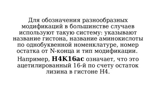 Для обозначения разнообразных модификаций в большинстве случаев используют такую систему: указывают название гистона, название аминокислоты по однобуквенной номенклатуре, номер остатка от N-конца и тип модификации. Например, H4K16ac означает, что это ацетилированный 16-й по счету остаток лизина в гистоне H4. 