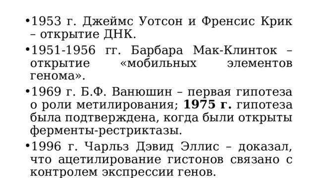 1953 г. Джеймс Уотсон и Френсис Крик – открытие ДНК. 1951-1956 гг. Барбара Мак-Клинток – открытие «мобильных элементов генома». 1969 г. Б.Ф. Ванюшин – первая гипотеза о роли метилирования; 1975 г. гипотеза была подтверждена, когда были открыты ферменты-рестриктазы. 1996 г. Чарльз Дэвид Эллис – доказал, что ацетилирование гистонов связано с контролем экспрессии генов. 