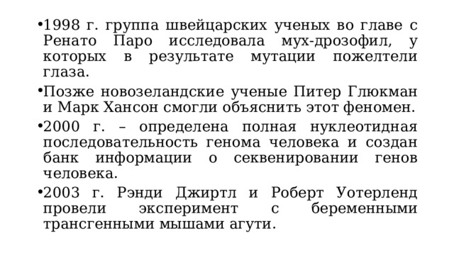 1998 г. группа швейцарских ученых во главе с Ренато Паро исследовала мух-дрозофил, у которых в результате мутации пожелтели глаза. Позже новозеландские ученые Питер Глюкман и Марк Хансон смогли объяснить этот феномен. 2000 г. – определена полная нуклеотидная последовательность генома человека и создан банк информации о секвенировании генов человека. 2003 г. Рэнди Джиртл и Роберт Уотерленд провели эксперимент с беременными трансгенными мышами агути. 