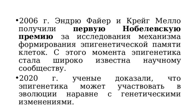 2006 г. Эндрю Файер и Крейг Мелло получили первую Нобелевскую премию за исследования механизма формирования эпигенетической памяти клеток. С этого момента эпигенетика стала широко известна научному сообществу. 2020 г. ученые доказали, что эпигенетика может участвовать в эволюции наравне с генетическими изменениями. 