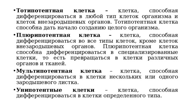 Тотипотентная клетка – клетка, способная дифференцироваться в любой тип клеток организма и клеток внезародышевых органов. Тотипотентная клетка способна дать начало созданию целого организма. Плюрипотентная клетка – клетка, способная дифференцироваться во все типы клеток, кроме клеток внезародышевых органов. Плюрипотентная клетка способна дифференцироваться в специализированные клетки, то есть превращаться в клетки различных органов и тканей. Мультипотентная клетка – клетка, способная дифференцироваться в клетки нескольких или одного зародышевого листка. Унипотентные клетки – клетка, способная дифференцироваться в клетки определенного типа. 