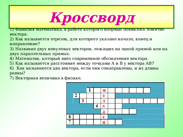 1) Фамилия математика, в работе которого впервые появилось понятие вектора.  2) Как называется отрезок, для которого указано начало, конец и направление?  3) Название двух ненулевых векторов, лежащих на одной прямой или на двух параллельных прямых.  4) Математик, который ввел современное обозначение вектора.  5) Как называется расстояние между точками А и В у вектора АВ?  6) Как называются два вектора, если они сонаправлены, и их длины равны? 7) Векторная величина в физике. Кроссворд 