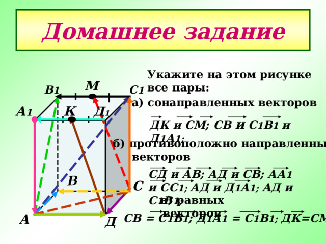 В Домашнее задание Укажите на этом рисунке все пары: М С 1 В 1 а) сонаправленных векторов А 1 К Д 1 ДК и СМ; C В и С 1 В 1 и  Д 1 А 1;  б) противоположно направленных  векторов СД и АВ; АД и СВ; АА 1 и СС 1; АД и Д 1 А 1; АД и С 1 В 1; С в) равных векторов А C В = С 1 В 1 ; Д 1 А 1 = С 1 В 1; ДК=СМ Д 