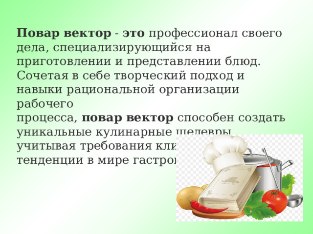 Повар   вектор  -  это  профессионал своего дела, специализирующийся на приготовлении и представлении блюд. Сочетая в себе творческий подход и навыки рациональной организации рабочего процесса,  повар   вектор  способен создать уникальные кулинарные шедевры, учитывая требования клиента и последние тенденции в мире гастрономии. 