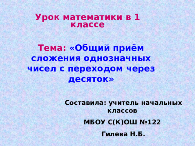 Урок математики в 1 классе Тема: «Общий приём сложения однозначных чисел с переходом через десяток» Составила: учитель начальных классов МБОУ С(К)ОШ №122 Гилева Н.Б. 