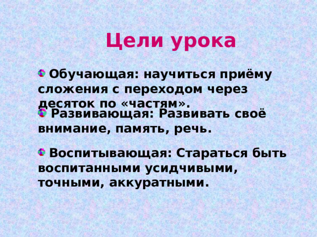 Цели урока  Обучающая: научиться приёму сложения с переходом через десяток по «частям».  Развивающая: Развивать своё внимание, память, речь.  Воспитывающая: Стараться быть воспитанными усидчивыми, точными, аккуратными. 