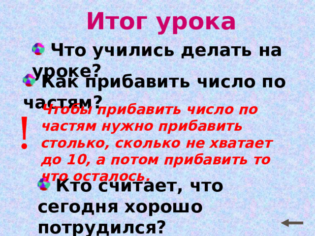 Итог урока  Что учились делать на уроке?  Как прибавить число по частям? Чтобы прибавить число по частям нужно прибавить столько, сколько не хватает до 10, а потом прибавить то что осталось. !  Кто считает, что сегодня хорошо потрудился? 