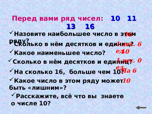 Перед вами ряд чисел: 10 11 13 16 Назовите наибольшее число в этом ряду? 16 Сколько в нём десятков и единиц? 1 дес. 6 ед. 10 Какое наименьшее число? 1 дес. 0 ед. Сколько в нём десятков и единиц? На 6 На сколько 16, больше чем 10? Какое число в этом ряду может быть «лишним»? 10 Расскажите, всё что вы знаете о числе 10? 