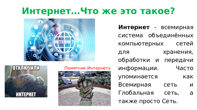Интернет…Что же это такое?     Интернет - всемирная система объединённых компьютерных сетей для хранения, обработки и передачи информации. Часто упоминается как Всемирная сеть и Глобальная сеть, а также просто Сеть. Памятник Интернету 