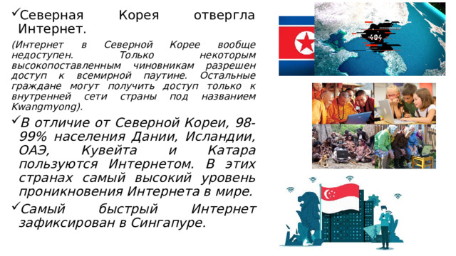 Северная Корея отвергла Интернет. (Интернет в Северной Корее вообще недоступен. Только некоторым высокопоставленным чиновникам разрешен доступ к всемирной паутине. Остальные граждане могут получить доступ только к внутренней сети страны под названием Kwangmyong). В отличие от Северной Кореи, 98-99% населения Дании, Исландии, ОАЭ, Кувейта и Катара пользуются Интернетом. В этих странах самый высокий уровень проникновения Интернета в мире. Самый быстрый Интернет зафиксирован в Сингапуре.  