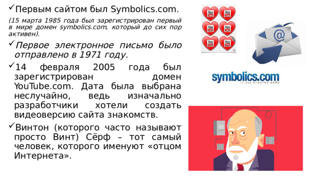 Первым сайтом был Symbolics.com. (15 марта 1985 года был зарегистрирован первый в мире домен symbolics.com, который до сих пор активен). Первое электронное письмо было отправлено в 1971 году. 14 февраля 2005 года был зарегистрирован домен YouTube.com. Дата была выбрана неслучайно, ведь изначально разработчики хотели создать видеоверсию сайта знакомств. Винтон (которого часто называют просто Винт) Сёрф – тот самый человек, которого именуют «отцом Интернета». 