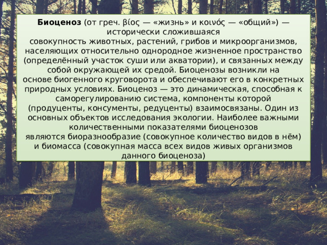 Биоценоз  (от греч. βίος — «жизнь» и κοινός — «общий») — исторически сложившаяся совокупность животных, растений, грибов и микроорганизмов, населяющих относительно однородное жизненное пространство (определённый участок суши или акватории), и связанных между собой окружающей их средой. Биоценозы возникли на основе биогенного круговорота и обеспечивают его в конкретных природных условиях. Биоценоз — это динамическая, способная к саморегулированию система, компоненты которой (продуценты, консументы, редуценты) взаимосвязаны. Один из основных объектов исследования экологии. Наиболее важными количественными показателями биоценозов являются биоразнообразие (совокупное количество видов в нём) и биомасса (совокупная масса всех видов живых организмов данного биоценоза) 