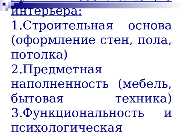 Три составляющие интерьера:  1.Строительная основа (оформление стен, пола, потолка)  2.Предметная наполненность (мебель, бытовая техника)  3.Функциональность и психологическая атмосфера. 