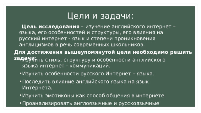 Цели и задачи:   Цель исследования – изучение английского интернет – языка, его особенностей и структуры, его влияния на русский интернет - язык и степени проникновения англицизмов в речь современных школьников. Для достижения вышеупомянутой цели необходимо решить задачи : Изучить стиль, структуру и особенности английского языка интернет - коммуникаций. Изучить особенности русского Интернет – языка. Последить влияние английского языка на язык Интернета. Изучить эмотиконы как способ общения в интернете. Проанализировать англоязычные и русскоязычные чаты. 