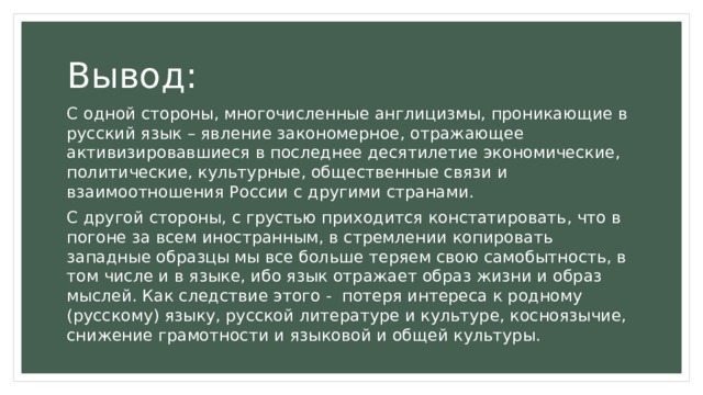 Вывод: С одной стороны, многочисленные англицизмы, проникающие в русский язык – явление закономерное, отражающее активизировавшиеся в последнее десятилетие экономические, политические, культурные, общественные связи и взаимоотношения России с другими странами. С другой стороны, с грустью приходится констатировать, что в погоне за всем иностранным, в стремлении копировать западные образцы мы все больше теряем свою самобытность, в том числе и в языке, ибо язык отражает образ жизни и образ мыслей. Как следствие этого - потеря интереса к родному (русскому) языку, русской литературе и культуре, косноязычие, снижение грамотности и языковой и общей культуры. 