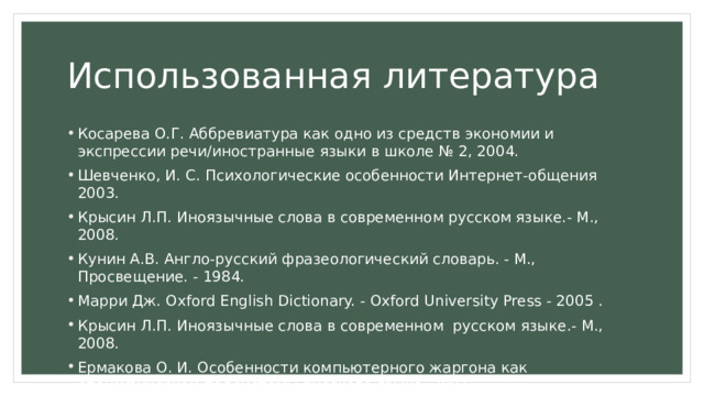 Использованная литература Косарева О.Г. Аббревиатура как одно из средств экономии и экспрессии речи/иностранные языки в школе № 2, 2004. Шевченко, И. С. Психологические особенности Интернет-общения 2003. Крысин Л.П. Иноязычные слова в современном русском языке.- М., 2008. Кунин А.В. Англо-русский фразеологический словарь. - М., Просвещение. - 1984. Марри Дж. Oxford English Dictionary. - Oxford University Press - 2005 . Крысин Л.П. Иноязычные слова в современном русском языке.- М., 2008. Ермакова О. И. Особенности компьютерного жаргона как специфической подсистемы русского языка, 2001. 