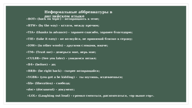 Неформальные аббревиатуры в английском языке « BOT» (back on topic) – возвращаясь к теме; «BTW» (by the way) – кстати, между прочим; «TIA» (thanks in advance) – заранее спасибо, заранее благодарю; «TIE» (take it easy) – не волнуйся, не принимай близко к сердцу; «IOW» (in other words) – другими словами, иначе; «TM» (Trust me) – доверься мне, верь мне; «CUL8R» (See you later) – увидимся позже; «B4» (before) – до; «BRB» (be right back) - скорее возвращайся; «YGBK» (you got a be kidding) – ты шутишь, издеваешься; «lib» (liberation) – свобода; «doc» (document) – документ;  «LOL» (Laughing out loud) – громко смеяться, расхохотаться, «ор выше гор». 