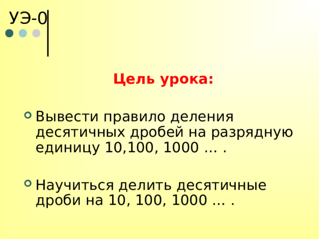 УЭ-0 Цель урока:  Вывести правило деления десятичных дробей на разрядную единицу 10,100, 1000 … . Научиться делить десятичные дроби на 10, 100, 1000 … . 