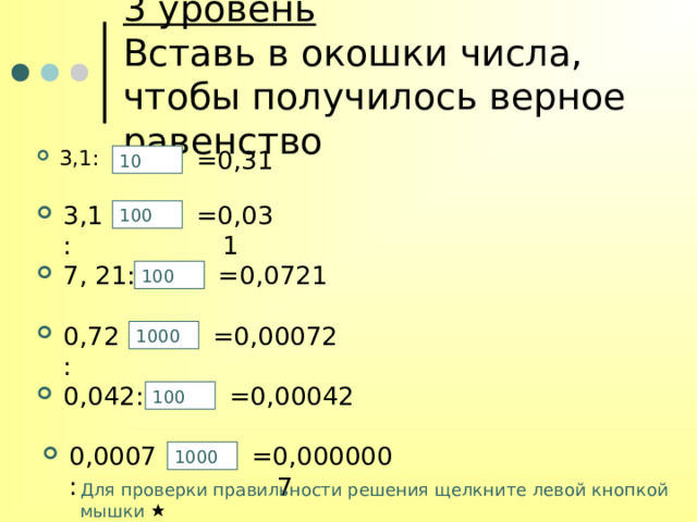 3 уровень  Вставь в окошки числа, чтобы получилось верное равенство 3,1 : =0,31 10 3,1 : =0,031 100 7, 21 : =0,0721 100 0,72 : =0,00072 1000 0,042 : =0,00042 100 =0,0000007 0,0007 : 1000 Для проверки правильности решения щелкните левой кнопкой мышки  