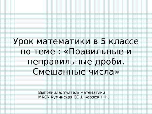 Урок математики в 5 классе по теме : «Правильные и неправильные дроби. Смешанные числа» Выполнила: Учитель математики МКОУ Куминская СОШ Корзюк Н.Н. 