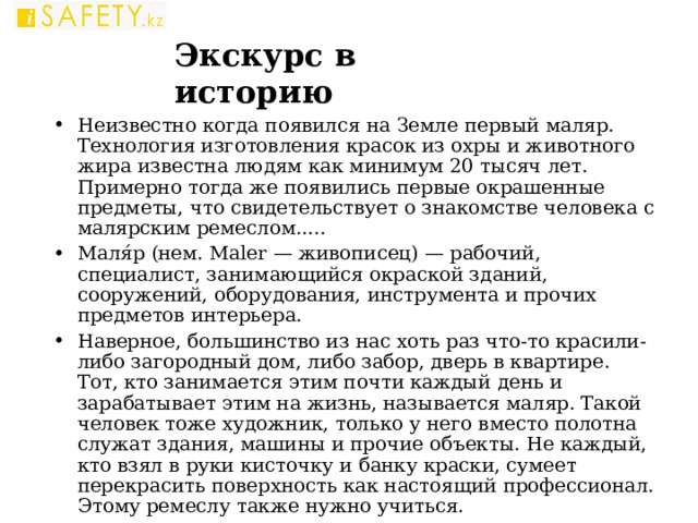 Экскурс в историю Неизвестно когда появился на Земле первый маляр. Технология изготовления красок из охры и животного жира известна людям как минимум 20 тысяч лет. Примерно тогда же появились первые окрашенные предметы, что свидетельствует о знакомстве человека с малярским ремеслом..… Маля́р (нем. Maler — живописец) — рабочий, специалист, занимающийся окраской зданий, сооружений, оборудования, инструмента и прочих предметов интерьера. Наверное, большинство из нас хоть раз что-то красили-либо загородный дом, либо забор, дверь в квартире. Тот, кто занимается этим почти каждый день и зарабатывает этим на жизнь, называется маляр. Такой человек тоже художник, только у него вместо полотна служат здания, машины и прочие объекты. Не каждый, кто взял в руки кисточку и банку краски, сумеет перекрасить поверхность как настоящий профессионал. Этому ремеслу также нужно учиться.   