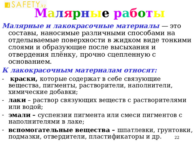 М а л я р н ы е р а б о т ы Малярные и лакокрасочные материалы — это составы, наносимые различными способами на отделываемые поверхности в жидком виде тонкими слоями и образующие после высыхания и отвердения плёнку, прочно сцепленную с основанием. К лакокрасочным материалам относят: - краски, которые содержат в себе связующие вещества, пигменты, растворители, наполнители, химические добавки; лаки – раствор связующих веществ с растворителями или водой; эмали – суспензии пигмента или смеси пигментов с наполнителями в лаке; вспомогательные вещества – шпатлевки, грунтовки, подмазки, отвердители, пластификаторы и др.  