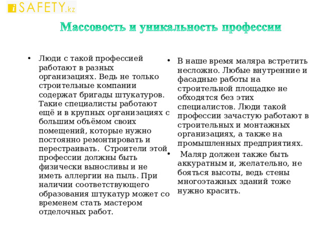 Люди с такой профессией работают в разных организациях. Ведь не только строительные компании содержат бригады штукатуров. Такие специалисты работают ещё и в крупных организациях с большим объёмом своих помещений, которые нужно постоянно ремонтировать и перестраивать. Строители этой профессии должны быть физически выносливы и не иметь аллергии на пыль. При наличии соответствующего образования штукатур может со временем стать мастером отделочных работ.    В наше время маляра встретить несложно. Любые внутренние и фасадные работы на строительной площадке не обходятся без этих специалистов. Люди такой профессии зачастую работают в строительных и монтажных организациях, а также на промышленных предприятиях.  Маляр должен также быть аккуратным и, желательно, не бояться высоты, ведь стены многоэтажных зданий тоже нужно красить.  