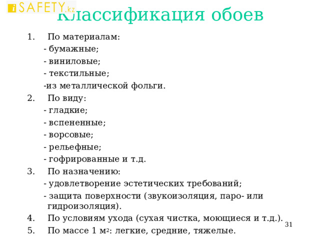 Классификация обоев По материалам:  - бумажные;  - виниловые;  - текстильные;  -из металлической фольги. По виду:  - гладкие;  - вспененные;  - ворсовые;  - рельефные;  - гофрированные и т.д. По назначению:  - удовлетворение эстетических требований;  - защита поверхности (звукоизоляция, паро- или гидроизоляция). По условиям ухода (сухая чистка, моющиеся и т.д.). По массе 1 м 2 : легкие, средние, тяжелые.  