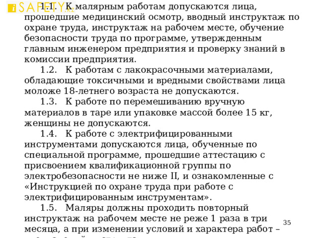 I . ОБЩИЕ ТРЕБОВАНИЯ БЕЗОПАСНОСТИ 1.1. К малярным работам допускаются лица, прошедшие медицинский осмотр, вводный инструктаж по охране труда, инструктаж на рабочем месте, обучение безопасности труда по программе, утвержденным главным инженером предприятия и проверку знаний в комиссии предприятия. 1.2. К работам с лакокрасочными материалами, обладающие токсичными и вредными свойствами лица моложе 18-летнего возраста не допускаются. 1.3. К работе по перемешиванию вручную материалов в таре или упаковке массой более 15 кг, женщины не допускаются. 1.4. К работе с электрифицированными инструментами допускаются лица, обученные по специальной программе, прошедшие аттестацию с присвоением квалификационной группы по электробезопасности не ниже II , и ознакомленные с «Инструкцией по охране труда при работе с электрифицированным инструментам». 1.5. Маляры должны проходить повторный инструктаж на рабочем месте не реже 1 раза в три месяца, а при изменении условий и характера работ – внеплановый инструктаж.  