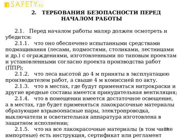 2. ТЕРБОВАНИЯ БЕЗОПАСНОСТИ ПЕРЕД НАЧАЛОМ РАБОТЫ   2.1. Перед началом работы маляр должен осмотреть и убедится: 2.1.1. что оно обеспечено испытанными средствами подмащивания (лесами, подмостями, столиками, лестницами и др.) с ограждениями, изготовленными по типовым проектам и установленными согласно проекта производства работ (ППР); 2.1.2. что леса высотой до 4 м приняты в эксплуатацию производителем работ, а свыше 4 м комиссией по акту. 2.1.3. что в местах, где будут применяться нитрокраски и другие вредные составы имеется принудительная вентиляция; 2.1.4. что в помещении имеется достаточное освещение, а в местах, где будет применяться лакокрасочные материалы образующие взрывоопасные пары, электропроводка, выключатели и осветительная аппаратура изготовлена в защитном исполнении; 2.1.5. что на все лакокрасочные материалы (в том числе импортные) есть инструкция, сертификат или регламент завода-изготовителя с указанием характера вредных факторов; 2.1.6. что рабочее место маляра обеспечено сигнализацией с малярной станцией.  