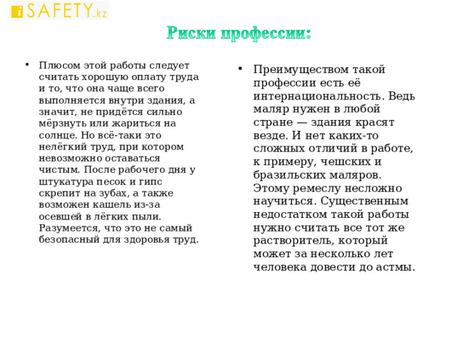 Плюсом этой работы следует считать хорошую оплату труда и то, что она чаще всего выполняется внутри здания, а значит, не придётся сильно мёрзнуть или жариться на солнце. Но всё-таки это нелёгкий труд, при котором невозможно оставаться чистым. После рабочего дня у штукатура песок и гипс скрепит на зубах, а также возможен кашель из-за осевшей в лёгких пыли. Разумеется, что это не самый безопасный для здоровья труд.    Преимуществом такой профессии есть её интернациональность. Ведь маляр нужен в любой стране — здания красят везде. И нет каких-то сложных отличий в работе, к примеру, чешских и бразильских маляров. Этому ремеслу несложно научиться. Существенным недостатком такой работы нужно считать все тот же растворитель, который может за несколько лет человека довести до астмы.    