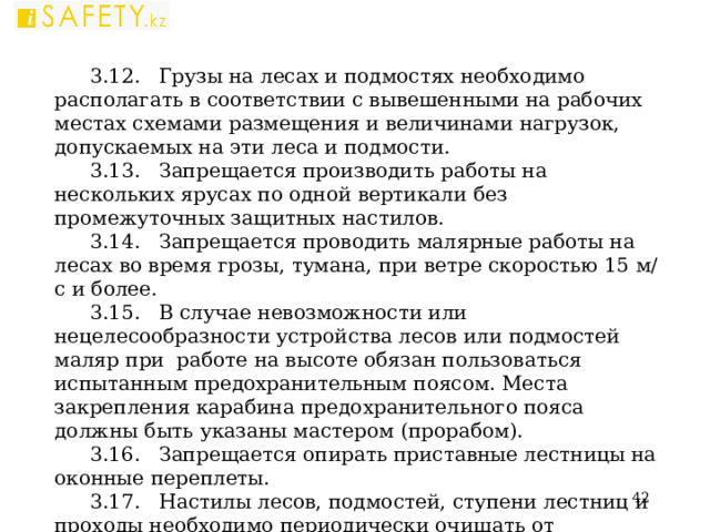 3.12. Грузы на лесах и подмостях необходимо располагать в соответствии с вывешенными на рабочих местах схемами размещения и величинами нагрузок, допускаемых на эти леса и подмости. 3.13. Запрещается производить работы на нескольких ярусах по одной вертикали без промежуточных защитных настилов. 3.14. Запрещается проводить малярные работы на лесах во время грозы, тумана, при ветре скоростью 15 м/с и более. 3.15. В случае невозможности или нецелесообразности устройства лесов или подмостей маляр при работе на высоте обязан пользоваться испытанным предохранительным поясом. Места закрепления карабина предохранительного пояса должны быть указаны мастером (прорабом). 3.16. Запрещается опирать приставные лестницы на оконные переплеты. 3.17. Настилы лесов, подмостей, ступени лестниц и проходы необходимо периодически очищать от строительного мусора. 3.18. При окраске световоздушных фонарей следует пользоваться лестницей-стремянкой и предохранительным поясом.  