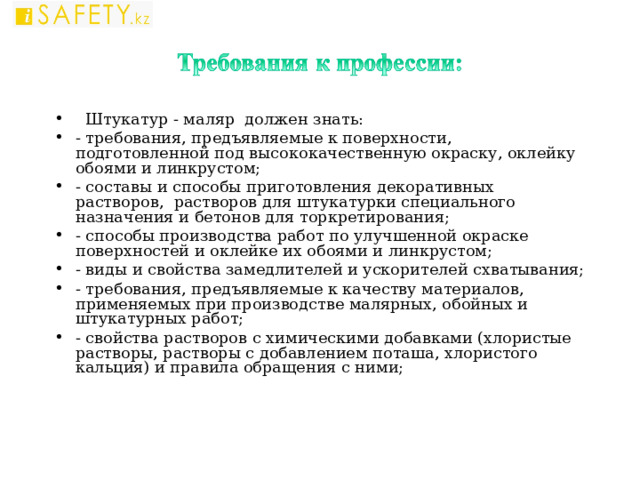  Штукатур - маляр должен знать: - требования, предъявляемые к поверхности, подготовленной под высококачественную окраску, оклейку обоями и линкрустом; - составы и способы приготовления декоративных растворов, растворов для штукатурки специального назначения и бетонов для торкретирования; - способы производства работ по улучшенной окраске поверхностей и оклейке их обоями и линкрустом; - виды и свойства замедлителей и ускорителей схватывания; - требования, предъявляемые к качеству материалов, применяемых при производстве малярных, обойных и штукатурных работ; - свойства растворов с химическими добавками (хлористые растворы, растворы с добавлением поташа, хлористого кальция) и правила обращения с ними;  