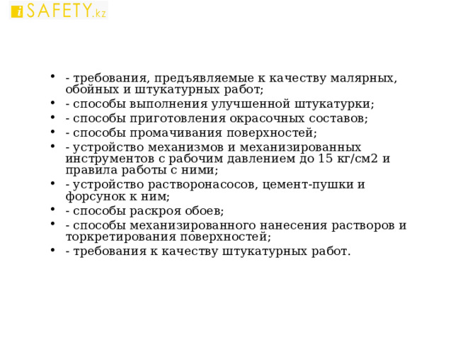 - требования, предъявляемые к качеству малярных, обойных и штукатурных работ; - способы выполнения улучшенной штукатурки; - способы приготовления окрасочных составов; - способы промачивания поверхностей; - устройство механизмов и механизированных инструментов с рабочим давлением до 15 кг/см2 и правила работы с ними; - устройство растворонасосов, цемент-пушки и форсунок к ним; - способы раскроя обоев; - способы механизированного нанесения растворов и торкретирования поверхностей; - требования к качеству штукатурных работ.   