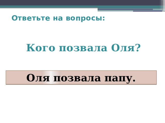 Ответьте на вопросы:   Кого позвала Оля?   Оля позвала папу. 