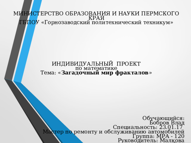 МИНИСТЕРСТВО ОБРАЗОВАНИЯ И НАУКИ ПЕРМСКОГО КРАЯ  ГБПОУ «Горнозаводский политехнический техникум»         ИНДИВИДУАЛЬНЫЙ ПРОЕКТ  по математике  Тема: « Загадочный мир фракталов »     Обучающийся: Бобров Влад  Специальность: 23.01.17  Мастер по ремонту и обслуживанию автомобилей  Группа: МРА - 120  Руководитель: Малкова В.А. 